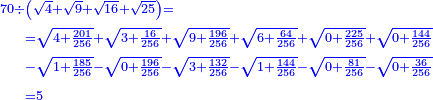 \scriptstyle{\color{blue}{\begin{align}\scriptstyle70\div &\scriptstyle\left(\sqrt{4}+\sqrt{9}+\sqrt{16}+\sqrt{25}\right)=\\&\scriptstyle=\sqrt{4+\frac{201}{256}}+\sqrt{3+\frac{16}{256}}+\sqrt{9+\frac{196}{256}}+\sqrt{6+\frac{64}{256}}+\sqrt{0+\frac{225}{256}}+\sqrt{0+\frac{144}{256}}
\\&\scriptstyle-\sqrt{1+\frac{185}{256}}-\sqrt{0+\frac{196}{256}}-\sqrt{3+\frac{132}{256}}-\sqrt{1+\frac{144}{256}}-\sqrt{0+\frac{81}{256}}-\sqrt{0+\frac{36}{256}}\\&\scriptstyle=5\\\end{align}}}
