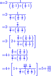 {\color{blue}{\begin{align}\scriptstyle a&\scriptstyle=2\sdot\frac{1}{\left(\frac{1}{5}\sdot1\right)+\left(\frac{1}{7}\sdot1\right)}\\&\scriptstyle=2\sdot\frac{1}{\frac{2}{7}+\left(\frac{2}{5}\sdot\frac{1}{7}\right)}\\&\scriptstyle=2\sdot\frac{\frac{7}{7}}{\frac{2}{7}+\left(\frac{2}{5}\sdot\frac{1}{7}\right)}\\&\scriptstyle=2\sdot\left[2+\frac{\frac{2}{7}+\left(\frac{1}{5}\sdot\frac{1}{7}\right)}{\frac{2}{7}+\left(\frac{2}{5}\sdot\frac{1}{7}\right)}\right]\\&\scriptstyle=4+\frac{\frac{4}{7}+\left(\frac{2}{5}\sdot\frac{1}{7}\right)}{\frac{2}{7}+\left(\frac{2}{5}\sdot\frac{1}{7}\right)}\\&\scriptstyle=4+\left[1+\frac{\frac{10}{5}\sdot\frac{1}{7}}{\frac{2}{7}+\left(\frac{2}{5}\sdot\frac{1}{7}\right)}\right]=5+\frac{10}{12}\\\end{align}}}