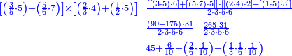 {\color{blue}{\begin{align}\scriptstyle\left[\left(\frac{3}{5}\sdot5\right)+\left(\frac{5}{6}\sdot7\right)\right]\times\left[\left(\frac{2}{3}\sdot4\right)+\left(\frac{1}{2}\sdot5\right)\right]&\scriptstyle=\frac{\left[\left[\left(3\sdot5\right)\sdot6\right]+\left[\left(5\sdot7\right)\sdot5\right]\right]\sdot\left[\left[\left(2\sdot4\right)\sdot2\right]+\left[\left(1\sdot5\right)\sdot3\right]\right]}{2\sdot3\sdot5\sdot6}\\&\scriptstyle=\frac{\left(90+175\right)\sdot31}{2\sdot3\sdot5\sdot6}=\frac{265\sdot31}{2\sdot3\sdot5\sdot6}\\&\scriptstyle=45+\frac{6}{10}+\left(\frac{2}{6}\sdot\frac{1}{10}\right)+\left(\frac{1}{3}\sdot\frac{1}{6}\sdot\frac{1}{10}\right)\\\end{align}}}