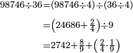\begin{align}\scriptstyle98746\div36&\scriptstyle=\left(98746\div4\right)\div\left(36\div4\right)\\&\scriptstyle=\left(24686+\frac{2}{4}\right)\div9\\&\scriptstyle=2742+\frac{8}{9}+\left(\frac{2}{4}\sdot\frac{1}{9}\right)\\\end{align}