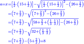 \scriptstyle{\color{blue}{\begin{align}\scriptstyle a=x&\scriptstyle=\left[\frac{1}{2}\sdot\left(15+\frac{1}{3}\right)\right]-\sqrt{\left[\frac{1}{2}\sdot\left(15+\frac{1}{3}\right)\right]^2-\left(26+\frac{2}{3}\right)}\\&\scriptstyle=\left(7+\frac{2}{3}\right)-\sqrt{\left(7+\frac{2}{3}\right)^2-\left(26+\frac{2}{3}\right)}\\&\scriptstyle=\left(7+\frac{2}{3}\right)-\sqrt{\left[58+\frac{2}{3}+\left(\frac{1}{3}\sdot\frac{1}{3}\right)\right]-\left(26+\frac{2}{3}\right)}\\&\scriptstyle=\left(7+\frac{2}{3}\right)-\sqrt{32+\left(\frac{1}{3}\sdot\frac{1}{3}\right)}\\&\scriptstyle=\left(7+\frac{2}{3}\right)-\left(5+\frac{2}{3}\right)=8\\\end{align}}}