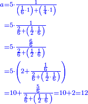{\color{blue}{\begin{align}\scriptstyle a&\scriptstyle=5\sdot\frac{1}{\left(\frac{1}{6}\sdot1\right)+\left(\frac{1}{4}\sdot1\right)}\\&\scriptstyle=5\sdot\frac{1}{\frac{2}{6}+\left(\frac{1}{2}\sdot\frac{1}{6}\right)}\\&\scriptstyle=5\sdot\frac{\frac{6}{6}}{\frac{2}{6}+\left(\frac{1}{2}\sdot\frac{1}{6}\right)}\\&\scriptstyle=5\sdot\left(2+\frac{\frac{1}{6}}{\frac{2}{6}+\left(\frac{1}{2}\sdot\frac{1}{6}\right)}\right)\\&\scriptstyle=10+\frac{\frac{5}{6}}{\frac{2}{6}+\left(\frac{1}{2}\sdot\frac{1}{6}\right)}=10+2=12\\\end{align}}}
