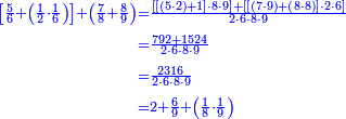 {\color{blue}{\begin{align}\scriptstyle\left[\frac{5}{6}+\left(\frac{1}{2}\sdot\frac{1}{6}\right)\right]+\left(\frac{7}{8}+\frac{8}{9}\right)&\scriptstyle=\frac{\left[\left[\left(5\sdot2\right)+1\right]\sdot8\sdot9\right]+\left[\left[\left(7\sdot9\right)+\left(8\sdot8\right)\right]\sdot2\sdot6\right]}{2\sdot6\sdot8\sdot9}\\&\scriptstyle=\frac{792+1524}{2\sdot6\sdot8\sdot9}\\&\scriptstyle=\frac{2316}{2\sdot6\sdot8\sdot9}\\&\scriptstyle=2+\frac{6}{9}+\left(\frac{1}{8}\sdot\frac{1}{9}\right)\\\end{align}}}