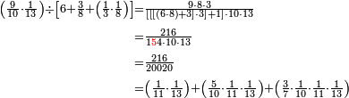 \begin{align}\scriptstyle\left(\frac{9}{10}\sdot\frac{1}{13}\right)\div\left[6+\frac{3}{8}+\left(\frac{1}{3}\sdot\frac{1}{8}\right)\right]&\scriptstyle=\frac{9\sdot8\sdot3}{\left[\left[\left[\left(6\sdot8\right)+3\right]\sdot3\right]+1\right]\sdot10\sdot13}\\&\scriptstyle=\frac{216}{1{\color{red}{5}}4\sdot10\sdot13}\\&\scriptstyle=\frac{216}{20020}\\&\scriptstyle=\left(\frac{1}{11}\sdot\frac{1}{13}\right)+\left(\frac{5}{10}\sdot\frac{1}{11}\sdot\frac{1}{13}\right)+\left(\frac{3}{7}\sdot\frac{1}{10}\sdot\frac{1}{11}\sdot\frac{1}{13}\right)\\\end{align}