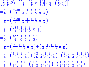 \scriptstyle{\color{blue}{\begin{align}&\scriptstyle\left(\frac{2}{5}\sdot\frac{2}{9}\sdot2\right)+\left[\left[\frac{1}{8}+\left(\frac{2}{9}\sdot\frac{1}{7}\sdot\frac{1}{8}\right)\right]\sdot\left[\frac{1}{4}+\left(\frac{2}{6}\sdot\frac{1}{4}\right)\right]\right]\\&\scriptstyle=\frac{1}{5}+\left(\frac{6280}{7}\sdot\frac{1}{8}\sdot\frac{1}{6}\sdot\frac{1}{4}\sdot\frac{1}{5}\sdot\frac{1}{9}\sdot\frac{1}{5}\right)\\&\scriptstyle=\frac{1}{5}+\left(\frac{6280}{8}\sdot\frac{1}{5}\sdot\frac{1}{4}\sdot\frac{1}{6}\sdot\frac{1}{9}\sdot\frac{1}{7}\sdot\frac{1}{5}\right)\\&\scriptstyle=\frac{1}{5}+\left(\frac{785}{5}\sdot\frac{1}{4}\sdot\frac{1}{6}\sdot\frac{1}{9}\sdot\frac{1}{7}\sdot\frac{1}{5}\right)\\&\scriptstyle=\frac{1}{5}+\left(\frac{157}{4}\sdot\frac{1}{6}\sdot\frac{1}{9}\sdot\frac{1}{7}\sdot\frac{1}{5}\right)\\&\scriptstyle=\frac{1}{5}+\left(\frac{39}{6}\sdot\frac{1}{3}\sdot\frac{1}{3}\sdot\frac{1}{7}\sdot\frac{1}{5}\right)+\left(\frac{1}{4}\sdot\frac{1}{6}\sdot\frac{1}{3}\sdot\frac{1}{3}\sdot\frac{1}{7}\sdot\frac{1}{5}\right)\\&\scriptstyle=\frac{1}{5}+\left(\frac{6}{3}\sdot\frac{1}{3}\sdot\frac{1}{7}\sdot\frac{1}{5}\right)+\left(\frac{3}{6}\sdot\frac{1}{3}\sdot\frac{1}{3}\sdot\frac{1}{7}\sdot\frac{1}{5}\right)+\left(\frac{1}{4}\sdot\frac{1}{6}\sdot\frac{1}{3}\sdot\frac{1}{3}\sdot\frac{1}{7}\sdot\frac{1}{5}\right)\\&\scriptstyle=\frac{1}{5}+\left(\frac{2}{3}\sdot\frac{1}{7}\sdot\frac{1}{5}\right)+\left(\frac{3}{6}\sdot\frac{1}{3}\sdot\frac{1}{3}\sdot\frac{1}{7}\sdot\frac{1}{5}\right)+\left(\frac{1}{4}\sdot\frac{1}{6}\sdot\frac{1}{3}\sdot\frac{1}{3}\sdot\frac{1}{7}\sdot\frac{1}{5}\right)\\\end{align}}}