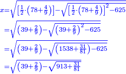 \scriptstyle{\color{blue}{\begin{align}\scriptstyle x&\scriptstyle=\sqrt{\left[\frac{1}{2}\sdot\left(78+\frac{4}{9}\right)\right]-\sqrt{\left[\frac{1}{2}\sdot\left(78+\frac{4}{9}\right)\right]^2-625}}\\&\scriptstyle=\sqrt{\left(39+\frac{2}{9}\right)-\sqrt{\left(39+\frac{2}{9}\right)^2-625}}\\&\scriptstyle=\sqrt{\left(39+\frac{2}{9}\right)-\sqrt{\left(1538+\frac{31}{81}\right)-625}}\\&\scriptstyle=\sqrt{\left(39+\frac{2}{9}\right)-\sqrt{913+\frac{31}{81}}}\\\end{align}}}