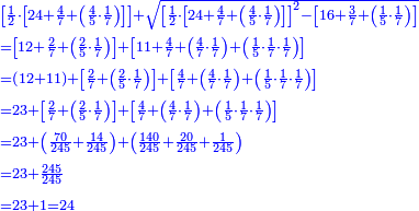 \scriptstyle{\color{blue}{\begin{align}&\scriptstyle\left[\frac{1}{2}\sdot\left[24+\frac{4}{7}+\left(\frac{4}{5}\sdot\frac{1}{7}\right)\right]\right]+\sqrt{\left[\frac{1}{2}\sdot\left[24+\frac{4}{7}+\left(\frac{4}{5}\sdot\frac{1}{7}\right)\right]\right]^2-\left[16+\frac{3}{7}+\left(\frac{1}{5}\sdot\frac{1}{7}\right)\right]}\\&\scriptstyle=\left[12+\frac{2}{7}+\left(\frac{2}{5}\sdot\frac{1}{7}\right)\right]+\left[11+\frac{4}{7}+\left(\frac{4}{7}\sdot\frac{1}{7}\right)+\left(\frac{1}{5}\sdot\frac{1}{7}\sdot\frac{1}{7}\right)\right]\\&\scriptstyle=\left(12+11\right)+\left[\frac{2}{7}+\left(\frac{2}{5}\sdot\frac{1}{7}\right)\right]+\left[\frac{4}{7}+\left(\frac{4}{7}\sdot\frac{1}{7}\right)+\left(\frac{1}{5}\sdot\frac{1}{7}\sdot\frac{1}{7}\right)\right]\\&\scriptstyle=23+\left[\frac{2}{7}+\left(\frac{2}{5}\sdot\frac{1}{7}\right)\right]+\left[\frac{4}{7}+\left(\frac{4}{7}\sdot\frac{1}{7}\right)+\left(\frac{1}{5}\sdot\frac{1}{7}\sdot\frac{1}{7}\right)\right]\\&\scriptstyle=23+\left(\frac{70}{245}+\frac{14}{245}\right)+\left(\frac{140}{245}+\frac{20}{245}+\frac{1}{245}\right)\\&\scriptstyle=23+\frac{245}{245}\\&\scriptstyle=23+1=24\\\end{align}}}