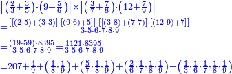 {\color{blue}{\begin{align}&\scriptstyle\left[\left(\frac{2}{3}+\frac{3}{5}\right)\sdot\left(9+\frac{5}{6}\right)\right]\times\left[\left(\frac{3}{7}+\frac{7}{8}\right)\sdot\left(12+\frac{7}{9}\right)\right]\\&\scriptstyle=\frac{\left[\left[\left(2\sdot5\right)+\left(3\sdot3\right)\right]\sdot\left[\left(9\sdot6\right)+5\right]\right]\sdot\left[\left[\left(3\sdot8\right)+\left(7\sdot7\right)\right]\sdot\left[\left(12\sdot9\right)+7\right]\right]}{3\sdot5\sdot6\sdot7\sdot8\sdot9}\\&\scriptstyle=\frac{\left(19\sdot59\right)\sdot8395}{3\sdot5\sdot6\sdot7\sdot8\sdot9}=\frac{1121\sdot8395}{3\sdot5\sdot6\sdot7\sdot8\sdot9}\\&\scriptstyle=207+\frac{4}{9}+\left(\frac{1}{8}\sdot\frac{1}{9}\right)+\left(\frac{5}{7}\sdot\frac{1}{8}\sdot\frac{1}{9}\right)+\left(\frac{2}{6}\sdot\frac{1}{7}\sdot\frac{1}{8}\sdot\frac{1}{9}\right)+\left(\frac{1}{3}\sdot\frac{1}{6}\sdot\frac{1}{7}\sdot\frac{1}{8}\sdot\frac{1}{9}\right)\\\end{align}}}