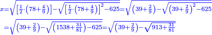 \scriptstyle{\color{blue}{\begin{align}\scriptstyle x&\scriptstyle=\sqrt{\left[\frac{1}{2}\sdot\left(78+\frac{4}{9}\right)\right]-\sqrt{\left[\frac{1}{2}\sdot\left(78+\frac{4}{9}\right)\right]^2-625}}=\sqrt{\left(39+\frac{2}{9}\right)-\sqrt{\left(39+\frac{2}{9}\right)^2-625}}\\&\scriptstyle=\sqrt{\left(39+\frac{2}{9}\right)-\sqrt{\left(1538+\frac{31}{81}\right)-625}}=\sqrt{\left(39+\frac{2}{9}\right)-\sqrt{913+\frac{31}{81}}}\\\end{align}}}