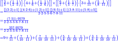 {\color{blue}{\begin{align}&\scriptstyle\left[\left[\frac{3}{5}+\left(\frac{1}{2}\sdot\frac{1}{5}\right)\right]\sdot\left[4+\frac{1}{6}+\left(\frac{1}{2}\sdot\frac{1}{6}\right)\right]\right]\times\left[\left[\frac{6}{7}+\left(\frac{1}{5}\sdot\frac{1}{7}\right)\right]\sdot\left[3+\frac{5}{11}+\left(\frac{5}{8}\sdot\frac{1}{11}\right)\right]\right]\\&\scriptstyle=\frac{\left[\left[\left(3\sdot2\right)+1\right]\sdot\left[\left(4\sdot2\sdot6\right)+\left(1\sdot2\right)+1\right]\right]\sdot\left[\left[\left(6\sdot5\right)+1\right]\sdot\left[\left(3\sdot8\sdot11\right)+\left(5\sdot8\right)+5\right]\right]}{2\sdot2\sdot5\sdot5\sdot6\sdot7\sdot8\sdot11}\\&\scriptstyle=\frac{\left(7\sdot51\right)\sdot9579}{2\sdot2\sdot5\sdot5\sdot6\sdot7\sdot8\sdot11}\\&\scriptstyle=\frac{357\sdot9579}{2\sdot2\sdot5\sdot5\sdot6\sdot7\sdot8\sdot11}\\&\scriptstyle=9+\frac{2}{11}+\left(\frac{7}{10}\sdot\frac{1}{11}\right)+\left(\frac{7}{10}\sdot\frac{1}{10}\sdot\frac{1}{11}\right)+\left(\frac{5}{8}\sdot\frac{1}{10}\sdot\frac{1}{10}\sdot\frac{1}{11}\right)+\left(\frac{3}{6}\sdot\frac{1}{8}\sdot\frac{1}{10}\sdot\frac{1}{10}\sdot\frac{1}{11}\right)\\\end{align}}}