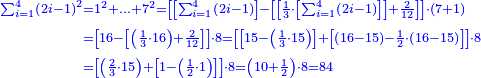 \scriptstyle{\color{blue}{\begin{align}\scriptstyle\sum_{i=1}^{4} \left(2i-1\right)^2&\scriptstyle=1^2+\ldots+7^2=\left[\left[\sum_{i=1}^4 \left(2i-1\right)\right]-\left[\left[\frac{1}{3}\sdot\left[\sum_{i=1}^4 \left(2i-1\right)\right]\right]+\frac{2}{12}\right]\right]\sdot\left(7+1\right)\\&\scriptstyle=\left[16-\left[\left(\frac{1}{3}\sdot16\right)+\frac{2}{12}\right]\right]\sdot8=\left[\left[15-\left(\frac{1}{3}\sdot15\right)\right]+\left[\left(16-15\right)-\frac{1}{2}\sdot\left(16-15\right)\right]\right]\sdot8\\&\scriptstyle=\left[\left(\frac{2}{3}\sdot15\right)+\left[1-\left(\frac{1}{2}\sdot1\right)\right]\right]\sdot8=\left(10+\frac{1}{2}\right)\sdot8=84\\\end{align}}}