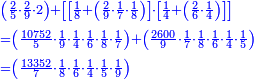\scriptstyle{\color{blue}{\begin{align}&\scriptstyle\left(\frac{2}{5}\sdot\frac{2}{9}\sdot2\right)+\left[\left[\frac{1}{8}+\left(\frac{2}{9}\sdot\frac{1}{7}\sdot\frac{1}{8}\right)\right]\sdot\left[\frac{1}{4}+\left(\frac{2}{6}\sdot\frac{1}{4}\right)\right]\right]\\&\scriptstyle=\left(\frac{10752}{5}\sdot\frac{1}{9}\sdot\frac{1}{4}\sdot\frac{1}{6}\sdot\frac{1}{8}\sdot\frac{1}{7}\right)+\left(\frac{2600}{9}\sdot\frac{1}{7}\sdot\frac{1}{8}\sdot\frac{1}{6}\sdot\frac{1}{4}\sdot\frac{1}{5}\right)\\&\scriptstyle=\left(\frac{13352}{7}\sdot\frac{1}{8}\sdot\frac{1}{6}\sdot\frac{1}{4}\sdot\frac{1}{5}\sdot\frac{1}{9}\right)\\\end{align}}}