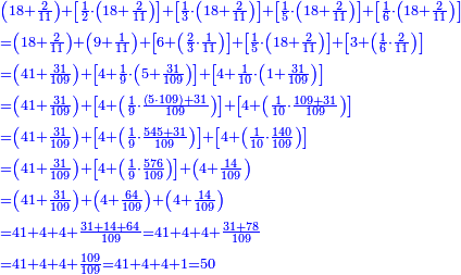 \scriptstyle{\color{blue}{\begin{align}&\scriptstyle\left(18+\frac{2}{11}\right)+\left[\frac{1}{2}\sdot\left(18+\frac{2}{11}\right)\right]+\left[\frac{1}{3}\sdot\left(18+\frac{2}{11}\right)\right]+\left[\frac{1}{5}\sdot\left(18+\frac{2}{11}\right)\right]+\left[\frac{1}{6}\sdot\left(18+\frac{2}{11}\right)\right]\\&\scriptstyle=\left(18+\frac{2}{11}\right)+\left(9+\frac{1}{11}\right)+\left[6+\left(\frac{2}{3}\sdot\frac{1}{11}\right)\right]+\left[\frac{1}{5}\sdot\left(18+\frac{2}{11}\right)\right]+\left[3+\left(\frac{1}{6}\sdot\frac{2}{11}\right)\right]\\&\scriptstyle=\left(41+\frac{31}{109}\right)+\left[4+\frac{1}{9}\sdot\left(5+\frac{31}{109}\right)\right]+\left[4+\frac{1}{10}\sdot\left(1+\frac{31}{109}\right)\right]\\&\scriptstyle=\left(41+\frac{31}{109}\right)+\left[4+\left(\frac{1}{9}\sdot\frac{\left(5\sdot109\right)+31}{109}\right)\right]+\left[4+\left(\frac{1}{10}\sdot\frac{109+31}{109}\right)\right]\\&\scriptstyle=\left(41+\frac{31}{109}\right)+\left[4+\left(\frac{1}{9}\sdot\frac{545+31}{109}\right)\right]+\left[4+\left(\frac{1}{10}\sdot\frac{140}{109}\right)\right]\\&\scriptstyle=\left(41+\frac{31}{109}\right)+\left[4+\left(\frac{1}{9}\sdot\frac{576}{109}\right)\right]+\left(4+\frac{14}{109}\right)\\&\scriptstyle=\left(41+\frac{31}{109}\right)+\left(4+\frac{64}{109}\right)+\left(4+\frac{14}{109}\right)\\&\scriptstyle=41+4+4+\frac{31+14+64}{109}=41+4+4+\frac{31+78}{109}\\&\scriptstyle=41+4+4+\frac{109}{109}=41+4+4+1=50\\\end{align}}}