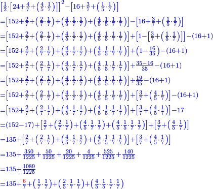 \scriptstyle{\color{blue}{\begin{align}&\scriptstyle\left[\frac{1}{2}\sdot\left[24+\frac{4}{7}+\left(\frac{4}{5}\sdot\frac{1}{7}\right)\right]\right]^2-\left[16+\frac{3}{7}+\left(\frac{1}{5}\sdot\frac{1}{7}\right)\right]\\&\scriptstyle=\left[152+\frac{2}{7}+\left(\frac{2}{7}\sdot\frac{1}{7}\right)+\left(\frac{4}{5}\sdot\frac{1}{7}\sdot\frac{1}{7}\right)+\left(\frac{4}{5}\sdot\frac{1}{5}\sdot\frac{1}{7}\sdot\frac{1}{7}\right)\right]-\left[16+\frac{3}{7}+\left(\frac{1}{5}\sdot\frac{1}{7}\right)\right]\\&\scriptstyle=\left[152+\frac{2}{7}+\left(\frac{2}{7}\sdot\frac{1}{7}\right)+\left(\frac{4}{5}\sdot\frac{1}{7}\sdot\frac{1}{7}\right)+\left(\frac{4}{5}\sdot\frac{1}{5}\sdot\frac{1}{7}\sdot\frac{1}{7}\right)\right]+\left[1-\left[\frac{3}{7}+\left(\frac{1}{5}\sdot\frac{1}{7}\right)\right]\right]-\left(16+1\right)\\&\scriptstyle=\left[152+\frac{2}{7}+\left(\frac{2}{7}\sdot\frac{1}{7}\right)+\left(\frac{4}{5}\sdot\frac{1}{7}\sdot\frac{1}{7}\right)+\left(\frac{4}{5}\sdot\frac{1}{5}\sdot\frac{1}{7}\sdot\frac{1}{7}\right)\right]+\left(1-\frac{16}{35}\right)-\left(16+1\right)\\&\scriptstyle=\left[152+\frac{2}{7}+\left(\frac{2}{7}\sdot\frac{1}{7}\right)+\left(\frac{4}{5}\sdot\frac{1}{7}\sdot\frac{1}{7}\right)+\left(\frac{4}{5}\sdot\frac{1}{5}\sdot\frac{1}{7}\sdot\frac{1}{7}\right)\right]+\frac{35-16}{35}-\left(16+1\right)\\&\scriptstyle=\left[152+\frac{2}{7}+\left(\frac{2}{7}\sdot\frac{1}{7}\right)+\left(\frac{4}{5}\sdot\frac{1}{7}\sdot\frac{1}{7}\right)+\left(\frac{4}{5}\sdot\frac{1}{5}\sdot\frac{1}{7}\sdot\frac{1}{7}\right)\right]+\frac{19}{35}-\left(16+1\right)\\&\scriptstyle=\left[152+\frac{2}{7}+\left(\frac{2}{7}\sdot\frac{1}{7}\right)+\left(\frac{4}{5}\sdot\frac{1}{7}\sdot\frac{1}{7}\right)+\left(\frac{4}{5}\sdot\frac{1}{5}\sdot\frac{1}{7}\sdot\frac{1}{7}\right)\right]+\left[\frac{3}{7}+\left(\frac{4}{5}\sdot\frac{1}{7}\right)\right]-\left(16+1\right)\\&\scriptstyle=\left[152+\frac{2}{7}+\left(\frac{2}{7}\sdot\frac{1}{7}\right)+\left(\frac{4}{5}\sdot\frac{1}{7}\sdot\frac{1}{7}\right)+\left(\frac{4}{5}\sdot\frac{1}{5}\sdot\frac{1}{7}\sdot\frac{1}{7}\right)\right]+\left[\frac{3}{7}+\left(\frac{4}{5}\sdot\frac{1}{7}\right)\right]-17\\&\scriptstyle=\left(152-17\right)+\left[\frac{2}{7}+\left(\frac{2}{7}\sdot\frac{1}{7}\right)+\left(\frac{4}{5}\sdot\frac{1}{7}\sdot\frac{1}{7}\right)+\left(\frac{4}{5}\sdot\frac{1}{5}\sdot\frac{1}{7}\sdot\frac{1}{7}\right)\right]+\left[\frac{3}{7}+\left(\frac{4}{5}\sdot\frac{1}{7}\right)\right]\\&\scriptstyle=135+\left[\frac{2}{7}+\left(\frac{2}{7}\sdot\frac{1}{7}\right)+\left(\frac{4}{5}\sdot\frac{1}{7}\sdot\frac{1}{7}\right)+\left(\frac{4}{5}\sdot\frac{1}{5}\sdot\frac{1}{7}\sdot\frac{1}{7}\right)\right]+\left[\frac{3}{7}+\left(\frac{4}{5}\sdot\frac{1}{7}\right)\right]\\&\scriptstyle=135+\frac{350}{1225}+\frac{50}{1225}+\frac{20}{1225}+\frac{4}{1225}+\frac{525}{1225}+\frac{140}{1225}\\&\scriptstyle=135+\frac{1089}{1225}\\&\scriptstyle=135+\frac{{\color{red}{6}}}{7}+\left(\frac{1}{7}\sdot\frac{1}{7}\right)+\left(\frac{2}{5}\sdot\frac{1}{7}\sdot\frac{1}{7}\right)+\left(\frac{4}{5}\sdot\frac{1}{5}\sdot\frac{1}{7}\sdot\frac{1}{7}\right)\\\end{align}}}
