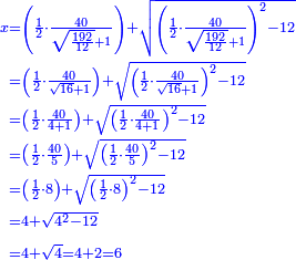 {\color{blue}{\begin{align}\scriptstyle x&\scriptstyle=\left(\frac{1}{2}\sdot\frac{40}{\sqrt{\frac{192}{12}}+1}\right)+\sqrt{\left(\frac{1}{2}\sdot\frac{40}{\sqrt{\frac{192}{12}}+1}\right)^2-12}\\&\scriptstyle=\left(\frac{1}{2}\sdot\frac{40}{\sqrt{16}+1}\right)+\sqrt{\left(\frac{1}{2}\sdot\frac{40}{\sqrt{16}+1}\right)^2-12}\\&\scriptstyle=\left(\frac{1}{2}\sdot\frac{40}{4+1}\right)+\sqrt{\left(\frac{1}{2}\sdot\frac{40}{4+1}\right)^2-12}\\&\scriptstyle=\left(\frac{1}{2}\sdot\frac{40}{5}\right)+\sqrt{\left(\frac{1}{2}\sdot\frac{40}{5}\right)^2-12}\\&\scriptstyle=\left(\frac{1}{2}\sdot8\right)+\sqrt{\left(\frac{1}{2}\sdot8\right)^2-12}\\&\scriptstyle=4+\sqrt{4^2-12}\\&\scriptstyle=4+\sqrt{4}=4+2=6\\\end{align}}}