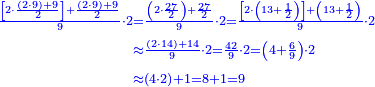 \scriptstyle{\color{blue}{\begin{align}\scriptstyle\frac{\left[2\sdot\frac{\left(2\sdot9\right)+9}{2}\right]+\frac{\left(2\sdot9\right)+9}{2}}{9}\sdot2&\scriptstyle=\frac{\left(2\sdot\frac{27}{2}\right)+\frac{27}{2}}{9}\sdot2=\frac{\left[2\sdot\left(13+\frac{1}{2}\right)\right]+\left(13+\frac{1}{2}\right)}{9}\sdot2\\&\scriptstyle\approx\frac{\left(2\sdot14\right)+14}{9}\sdot2=\frac{42}{9}\sdot2=\left(4+\frac{6}{9}\right)\sdot2\\&\scriptstyle\approx\left(4\sdot2\right)+1=8+1=9\\\end{align}}}