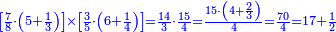 \scriptstyle{\color{blue}{\left[\frac{7}{8}\sdot\left(5+\frac{1}{3}\right)\right]\times\left[\frac{3}{5}\sdot\left(6+\frac{1}{4}\right)\right]=\frac{14}{3}\sdot\frac{15}{4}=\frac{15\sdot\left(4+\frac{2}{3}\right)}{4}=\frac{70}{4}=17+\frac{1}{2}}}