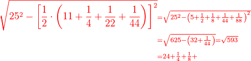 \scriptstyle{\color{red}{\begin{align}\sqrt{25^2-\left[\frac{1}{2}\sdot\left(11+\frac{1}{4}+\frac{1}{22}+\frac{1}{44}\right)\right]^2}&\scriptstyle=\sqrt{25^2-\left(5+\frac{1}{2}+\frac{1}{8}+\frac{1}{44}+\frac{1}{88}\right)^2}\\&\scriptstyle=\sqrt{625-\left(32+\frac{1}{44}\right)}=\sqrt{593}\\&\scriptstyle=24+\frac{1}{4}+\frac{1}{8}+\end{align}}}