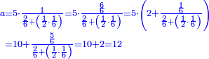 {\color{blue}{\begin{align}\scriptstyle a&\scriptstyle=5\sdot\frac{1}{\frac{2}{6}+\left(\frac{1}{2}\sdot\frac{1}{6}\right)}=5\sdot\frac{\frac{6}{6}}{\frac{2}{6}+\left(\frac{1}{2}\sdot\frac{1}{6}\right)}=5\sdot\left(2+\frac{\frac{1}{6}}{\frac{2}{6}+\left(\frac{1}{2}\sdot\frac{1}{6}\right)}\right)\\&\scriptstyle=10+\frac{\frac{5}{6}}{\frac{2}{6}+\left(\frac{1}{2}\sdot\frac{1}{6}\right)}=10+2=12\\\end{align}}}