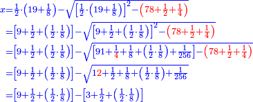 \scriptstyle{\color{blue}{\begin{align}\scriptstyle x&\scriptstyle=\frac{1}{2}\sdot\left(19+\frac{1}{8}\right)-\sqrt{\left[\frac{1}{2}\sdot\left(19+\frac{1}{8}\right)\right]^2-{\color{red}{\left(78+\frac{1}{2}+\frac{1}{4}\right)}}}\\&\scriptstyle=\left[9+\frac{1}{2}+\left(\frac{1}{2}\sdot\frac{1}{8}\right)\right]-\sqrt{\left[9+\frac{1}{2}+\left(\frac{1}{2}\sdot\frac{1}{8}\right)\right]^2-{\color{red}{\left(78+\frac{1}{2}+\frac{1}{4}\right)}}}\\&\scriptstyle=\left[9+\frac{1}{2}+\left(\frac{1}{2}\sdot\frac{1}{8}\right)\right]-\sqrt{\left[91+\frac{1}{{\color{red}{4}}}+\frac{1}{8}+\left(\frac{1}{2}\sdot\frac{1}{8}\right)+\frac{1}{256}\right]-{\color{red}{\left(78+\frac{1}{2}+\frac{1}{4}\right)}}}\\&\scriptstyle=\left[9+\frac{1}{2}+\left(\frac{1}{2}\sdot\frac{1}{8}\right)\right]-\sqrt{1{\color{red}{2}}+\frac{1}{2}+\frac{1}{8}+\left(\frac{1}{2}\sdot\frac{1}{8}\right)+\frac{1}{256}}\\&\scriptstyle=\left[9+\frac{1}{2}+\left(\frac{1}{2}\sdot\frac{1}{8}\right)\right]-\left[3+\frac{1}{2}+\left(\frac{1}{2}\sdot\frac{1}{8}\right)\right]\\\end{align}}}