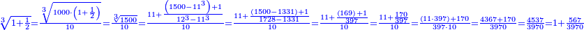 \scriptstyle{\color{blue}{\sqrt[3]{1+\frac{1}{2}}=\frac{\sqrt[3]{1000\sdot\left(1+\frac{1}{2}\right)}}{10}=\frac{\sqrt[3]{1500}}{10}=\frac{11+\frac{\left(1500-11^3\right)+1}{12^3-11^3}}{10}=\frac{11+\frac{\left(1500-1331\right)+1}{1728-1331}}{10}=\frac{11+\frac{\left(169\right)+1}{397}}{10}=\frac{11+\frac{170}{397}}{10}=\frac{\left(11\sdot397\right)+170}{397\sdot10}=\frac{4367+170}{3970}=\frac{4537}{3970}=1+\frac{567}{3970}}}