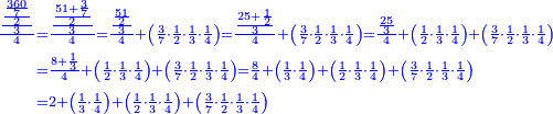 \scriptstyle{\color{blue}{\begin{align}\scriptstyle\frac{\frac{\frac{\frac{360}{7}}{2}}{3}}{4}&\scriptstyle=\frac{\frac{\frac{51+\frac{3}{7}}{2}}{3}}{4}=\frac{\frac{\frac{51}{2}}{3}}{4}+\left(\frac{3}{7}\sdot\frac{1}{2}\sdot\frac{1}{3}\sdot\frac{1}{4}\right)=\frac{\frac{25+\frac{1}{2}}{3}}{4}+\left(\frac{3}{7}\sdot\frac{1}{2}\sdot\frac{1}{3}\sdot\frac{1}{4}\right)=\frac{\frac{25}{3}}{4}+\left(\frac{1}{2}\sdot\frac{1}{3}\sdot\frac{1}{4}\right)+\left(\frac{3}{7}\sdot\frac{1}{2}\sdot\frac{1}{3}\sdot\frac{1}{4}\right)\\&\scriptstyle=\frac{8+\frac{1}{3}}{4}+\left(\frac{1}{2}\sdot\frac{1}{3}\sdot\frac{1}{4}\right)+\left(\frac{3}{7}\sdot\frac{1}{2}\sdot\frac{1}{3}\sdot\frac{1}{4}\right)=\frac{8}{4}+\left(\frac{1}{3}\sdot\frac{1}{4}\right)+\left(\frac{1}{2}\sdot\frac{1}{3}\sdot\frac{1}{4}\right)+\left(\frac{3}{7}\sdot\frac{1}{2}\sdot\frac{1}{3}\sdot\frac{1}{4}\right)\\&\scriptstyle=2+\left(\frac{1}{3}\sdot\frac{1}{4}\right)+\left(\frac{1}{2}\sdot\frac{1}{3}\sdot\frac{1}{4}\right)+\left(\frac{3}{7}\sdot\frac{1}{2}\sdot\frac{1}{3}\sdot\frac{1}{4}\right)\\\end{align}}}