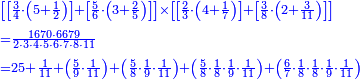 {\color{blue}{\begin{align}&\scriptstyle\left[\left[\frac{3}{4}\sdot\left(5+\frac{1}{2}\right)\right]+\left[\frac{5}{6}\sdot\left(3+\frac{2}{5}\right)\right]\right]\times\left[\left[\frac{2}{3}\sdot\left(4+\frac{1}{7}\right)\right]+\left[\frac{3}{8}\sdot\left(2+\frac{3}{11}\right)\right]\right]\\&\scriptstyle=\frac{1670\sdot6679}{2\sdot3\sdot4\sdot5\sdot6\sdot7\sdot8\sdot11}\\&\scriptstyle=25+\frac{1}{11}+\left(\frac{5}{9}\sdot\frac{1}{11}\right)+\left(\frac{5}{8}\sdot\frac{1}{9}\sdot\frac{1}{11}\right)+\left(\frac{5}{8}\sdot\frac{1}{8}\sdot\frac{1}{9}\sdot\frac{1}{11}\right)+\left(\frac{6}{7}\sdot\frac{1}{8}\sdot\frac{1}{8}\sdot\frac{1}{9}\sdot\frac{1}{11}\right)\\\end{align}}}