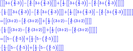 \scriptstyle{\color{blue}{\begin{align}&\scriptstyle\left[\left[\left[3+\left(\frac{2}{3}\sdot3\right)\right]-\left[\frac{4}{5}\sdot\left[3+\left(\frac{2}{3}\sdot3\right)\right]\right]\right]+\left[\frac{1}{2}\sdot\left[\left[3+\left(\frac{2}{3}\sdot3\right)\right]-\left[\frac{4}{5}\sdot\left[3+\left(\frac{2}{3}\sdot3\right)\right]\right]\right]\right]\right]\\&\scriptstyle\sdot\left[\frac{1}{4}\sdot\left[\left[\left[3+\left(\frac{2}{3}\sdot3\right)\right]-\left[\frac{4}{5}\sdot\left[3+\left(\frac{2}{3}\sdot3\right)\right]\right]\right]+\left[\frac{1}{2}\sdot\left[\left[3+\left(\frac{2}{3}\sdot3\right)\right]-\left[\frac{4}{5}\sdot\left[3+\left(\frac{2}{3}\sdot3\right)\right]\right]\right]\right]\right]\right]\\&\scriptstyle=\left[\left[\left(3+2\right)-\left[\frac{4}{5}\sdot\left(3+2\right)\right]\right]+\left[\frac{1}{2}\sdot\left[\left(3+2\right)-\left[\frac{4}{5}\sdot\left(3+2\right)\right]\right]\right]\right]\\&\scriptstyle\sdot\left[\frac{1}{4}\sdot\left[\left[\left(3+2\right)-\left[\frac{4}{5}\sdot\left(3+2\right)\right]\right]+\left[\frac{1}{2}\sdot\left[\left(3+2\right)-\left[\frac{4}{5}\sdot\left(3+2\right)\right]\right]\right]\right]\right]\\&\scriptstyle=\left[\left[5-\left(\frac{4}{5}\sdot5\right)\right]+\left[\frac{1}{2}\sdot\left[5-\left(\frac{4}{5}\sdot5\right)\right]\right]\right]\\&\scriptstyle\sdot\left[\frac{1}{4}\sdot\left[\left[5-\left(\frac{4}{5}\sdot5\right)\right]+\left[\frac{1}{2}\sdot\left[5-\left(\frac{4}{5}\sdot5\right)\right]\right]\right]\right]\\\end{align}}}