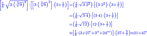 \scriptstyle{\color{blue}{\begin{align}\scriptstyle\left[\frac{1}{6}\sdot\sqrt{3\sdot\left(\sqrt[3]{8}\right)^2 }\right]\sdot\left[\left[3\sdot\left(\sqrt[3]{8}\right)^2\right]\sdot\left(3+\frac{1}{7}\right)\right]&\scriptstyle=\left(\frac{1}{6}\sdot\sqrt{3\sdot2^2}\right)\sdot\left[\left(3\sdot2^2\right)\sdot\left(3+\frac{1}{7}\right)\right]\\&\scriptstyle=\left(\frac{1}{6}\sdot\sqrt{3\sdot4}\right)\sdot\left[\left(3\sdot4\right)\sdot\left(3+\frac{1}{7}\right)\right]\\&\scriptstyle=\left(\frac{1}{6}\sdot\sqrt{12}\right)\sdot\left[12\sdot\left(3+\frac{1}{7}\right)\right]\\&\scriptstyle\approx\left[\frac{1}{6}\sdot\left(3+27'+3''+24'''\right)\right]\sdot\left(37+\frac{5}{7}\right)\approx21+47'\\\end{align}}}
