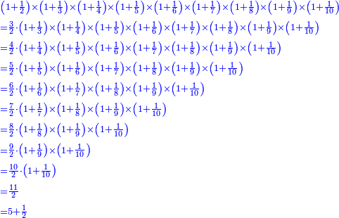 {\color{blue}{\begin{align}&\scriptstyle\left(1+\frac{1}{2}\right)\times\left(1+\frac{1}{3}\right)\times\left(1+\frac{1}{4}\right)\times\left(1+\frac{1}{5}\right)\times\left(1+\frac{1}{6}\right)\times\left(1+\frac{1}{7}\right)\times\left(1+\frac{1}{8}\right)\times\left(1+\frac{1}{9}\right)\times\left(1+\frac{1}{10}\right)\\&\scriptstyle=\frac{3}{2}\sdot\left(1+\frac{1}{3}\right)\times\left(1+\frac{1}{4}\right)\times\left(1+\frac{1}{5}\right)\times\left(1+\frac{1}{6}\right)\times\left(1+\frac{1}{7}\right)\times\left(1+\frac{1}{8}\right)\times\left(1+\frac{1}{9}\right)\times\left(1+\frac{1}{10}\right)\\&\scriptstyle=\frac{4}{2}\sdot\left(1+\frac{1}{4}\right)\times\left(1+\frac{1}{5}\right)\times\left(1+\frac{1}{6}\right)\times\left(1+\frac{1}{7}\right)\times\left(1+\frac{1}{8}\right)\times\left(1+\frac{1}{9}\right)\times\left(1+\frac{1}{10}\right)\\&\scriptstyle=\frac{5}{2}\sdot\left(1+\frac{1}{5}\right)\times\left(1+\frac{1}{6}\right)\times\left(1+\frac{1}{7}\right)\times\left(1+\frac{1}{8}\right)\times\left(1+\frac{1}{9}\right)\times\left(1+\frac{1}{10}\right)\\&\scriptstyle=\frac{6}{2}\sdot\left(1+\frac{1}{6}\right)\times\left(1+\frac{1}{7}\right)\times\left(1+\frac{1}{8}\right)\times\left(1+\frac{1}{9}\right)\times\left(1+\frac{1}{10}\right)\\&\scriptstyle=\frac{7}{2}\sdot\left(1+\frac{1}{7}\right)\times\left(1+\frac{1}{8}\right)\times\left(1+\frac{1}{9}\right)\times\left(1+\frac{1}{10}\right)\\&\scriptstyle=\frac{8}{2}\sdot\left(1+\frac{1}{8}\right)\times\left(1+\frac{1}{9}\right)\times\left(1+\frac{1}{10}\right)\\&\scriptstyle=\frac{9}{2}\sdot\left(1+\frac{1}{9}\right)\times\left(1+\frac{1}{10}\right)\\&\scriptstyle=\frac{10}{2}\sdot\left(1+\frac{1}{10}\right)\\&\scriptstyle=\frac{11}{2}\\&\scriptstyle=5+\frac{1}{2}\\\end{align}}}