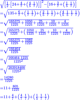 \scriptstyle{\color{blue}{\begin{align}&\scriptstyle\sqrt{\left[\frac{1}{2}\sdot\left[24+\frac{4}{7}+\left(\frac{4}{5}\sdot\frac{1}{7}\right)\right]\right]^2-\left[16+\frac{3}{7}+\left(\frac{1}{5}\sdot\frac{1}{7}\right)\right]}\\&\scriptstyle=\sqrt{135+\frac{6}{7}+\left(\frac{1}{7}\sdot\frac{1}{7}\right)+\left(\frac{2}{5}\sdot\frac{1}{7}\sdot\frac{1}{7}\right)+\left(\frac{4}{5}\sdot\frac{1}{5}\sdot\frac{1}{7}\sdot\frac{1}{7}\right)}\\&\scriptstyle=\sqrt{\frac{165375}{1225}+\frac{1050}{1225}+\frac{25}{1225}+\frac{10}{1225}+\frac{4}{1225}}\\&\scriptstyle=\sqrt{\frac{165375}{1225}+\left(\frac{1050}{1225}+\frac{25}{1225}+\frac{10}{1225}+\frac{4}{1225}\right)}\\&\scriptstyle=\sqrt{\frac{165375}{1225}+\frac{1089}{1225}}\\&\scriptstyle=\sqrt{\frac{166464}{1225}}\\&\scriptstyle=\sqrt{\frac{166464\sdot1225}{1225^2}}\\&\scriptstyle=\sqrt{\frac{203918400}{1225^2}}\\&\scriptstyle=\frac{14280}{1225}\\&\scriptstyle=11+\frac{805}{1225}\\&\scriptstyle=11+\frac{4}{7}+\left(\frac{4}{7}\sdot\frac{1}{7}\right)+\left(\frac{1}{5}\sdot\frac{1}{7}\sdot\frac{1}{7}\right)\\\end{align}}}