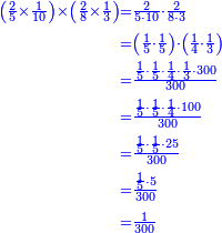 {\color{blue}{\begin{align}\scriptstyle\left(\frac{2}{5}\times\frac{1}{10}\right)\times\left(\frac{2}{8}\times\frac{1}{3}\right)&\scriptstyle=\frac{2}{5\sdot10}\sdot\frac{2}{8\sdot3}\\&\scriptstyle=\left(\frac{1}{5}\sdot\frac{1}{5}\right)\sdot\left(\frac{1}{4}\sdot\frac{1}{3}\right)\\&\scriptstyle=\frac{\frac{1}{5}\sdot\frac{1}{5}\sdot\frac{1}{4}\sdot\frac{1}{3}\sdot300}{300}\\&\scriptstyle=\frac{\frac{1}{5}\sdot\frac{1}{5}\sdot\frac{1}{4}\sdot100}{300}\\&\scriptstyle=\frac{\frac{1}{5}\sdot\frac{1}{5}\sdot25}{300}\\&\scriptstyle=\frac{\frac{1}{5}\sdot5}{300}\\&\scriptstyle=\frac{1}{300}\\\end{align}}}