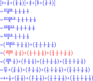 \scriptstyle{\color{blue}{\begin{align}&\scriptstyle\left[2+\frac{3}{8}+\left(\frac{2}{4}\sdot\frac{1}{8}\right)\right]+\frac{4}{5}+\left[\frac{6}{7}+\left(\frac{3}{8}\sdot\frac{1}{7}\right)\right]\\&\scriptstyle=\frac{37168}{8}\sdot\frac{1}{4}\sdot\frac{1}{5}\sdot\frac{1}{8}\sdot\frac{1}{7}\\&\scriptstyle=\frac{37168\sdot9}{8}\sdot\frac{1}{4}\sdot\frac{1}{5}\sdot\frac{1}{7}\sdot\frac{1}{8}\sdot\frac{1}{9}\\&\scriptstyle=\frac{334512}{8}\sdot\frac{1}{4}\sdot\frac{1}{5}\sdot\frac{1}{7}\sdot\frac{1}{8}\sdot\frac{1}{9}\\&\scriptstyle=\frac{41814}{4}\sdot\frac{1}{5}\sdot\frac{1}{7}\sdot\frac{1}{8}\sdot\frac{1}{9}\\&\scriptstyle=\left(\frac{10453}{5}\sdot\frac{1}{7}\sdot\frac{1}{8}\sdot\frac{1}{9}\right)+\left(\frac{2}{4}\sdot\frac{1}{5}\sdot\frac{1}{7}\sdot\frac{1}{8}\sdot\frac{1}{9}\right)\\&\scriptstyle={\color{red}{\left(\frac{2090}{7}\sdot\frac{1}{8}\sdot\frac{1}{9}\right)+\left(\frac{1}{5}\sdot\frac{1}{7}\sdot\frac{1}{8}\sdot\frac{1}{9}\right)+\left(\frac{2}{4}\sdot\frac{1}{5}\sdot\frac{1}{7}\sdot\frac{1}{8}\sdot\frac{1}{9}\right)}}\\&\scriptstyle=\left(\frac{298}{8}\sdot\frac{1}{9}\right)+\left(\frac{4}{7}\sdot\frac{1}{8}\sdot\frac{1}{9}\right)+\left(\frac{1}{5}\sdot\frac{1}{7}\sdot\frac{1}{8}\sdot\frac{1}{9}\right)+\left(\frac{2}{4}\sdot\frac{1}{5}\sdot\frac{1}{7}\sdot\frac{1}{8}\sdot\frac{1}{9}\right)\\&\scriptstyle=\frac{37}{9}+\left(\frac{2}{8}\sdot\frac{1}{9}\right)+\left(\frac{4}{7}\sdot\frac{1}{8}\sdot\frac{1}{9}\right)+\left(\frac{1}{5}\sdot\frac{1}{7}\sdot\frac{1}{8}\sdot\frac{1}{9}\right)+\left(\frac{2}{4}\sdot\frac{1}{5}\sdot\frac{1}{7}\sdot\frac{1}{8}\sdot\frac{1}{9}\right)\\&\scriptstyle=4+\frac{1}{9}+\left(\frac{2}{8}\sdot\frac{1}{9}\right)+\left(\frac{4}{7}\sdot\frac{1}{8}\sdot\frac{1}{9}\right)+\left(\frac{1}{5}\sdot\frac{1}{7}\sdot\frac{1}{8}\sdot\frac{1}{9}\right)+\left(\frac{2}{4}\sdot\frac{1}{5}\sdot\frac{1}{7}\sdot\frac{1}{8}\sdot\frac{1}{9}\right)\\\end{align}}}