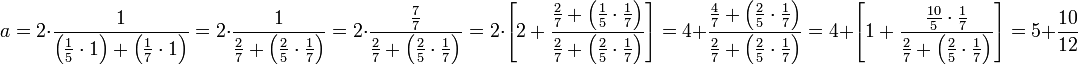 a=2\sdot\frac{1}{\left(\frac{1}{5}\sdot1\right)+\left(\frac{1}{7}\sdot1\right)}=2\sdot\frac{1}{\frac{2}{7}+\left(\frac{2}{5}\sdot\frac{1}{7}\right)}=2\sdot\frac{\frac{7}{7}}{\frac{2}{7}+\left(\frac{2}{5}\sdot\frac{1}{7}\right)}=2\sdot\left[2+\frac{\frac{2}{7}+\left(\frac{1}{5}\sdot\frac{1}{7}\right)}{\frac{2}{7}+\left(\frac{2}{5}\sdot\frac{1}{7}\right)}\right]=4+\frac{\frac{4}{7}+\left(\frac{2}{5}\sdot\frac{1}{7}\right)}{\frac{2}{7}+\left(\frac{2}{5}\sdot\frac{1}{7}\right)}=4+\left[1+\frac{\frac{10}{5}\sdot\frac{1}{7}}{\frac{2}{7}+\left(\frac{2}{5}\sdot\frac{1}{7}\right)}\right]=5+\frac{10}{12}