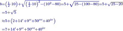 \scriptstyle{\color{blue}{\begin{align}\scriptstyle b&\scriptstyle=\left(\frac{1}{2}\sdot10\right)+\sqrt{\left(\frac{1}{2}\sdot10\right)^2-\left(10^2-80\right)}=5+\sqrt{25-\left(100-80\right)}=5+\sqrt{25-20}\\&\scriptstyle=5+\sqrt{5}\\&\scriptstyle\approx5+\left(2+14'+9''+50'''+40^{iv}\right)\\&\scriptstyle=7+14'+9''+50'''+40^{iv}\\\end{align}}}
