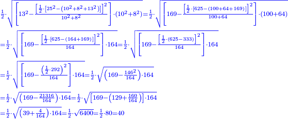 \scriptstyle{\color{blue}{\begin{align}&\scriptstyle\frac{1}{2}\sdot\sqrt{\left[13^2-\frac{\left[\frac{1}{2}\sdot\left[25^2-\left(10^2+8^2+13^2\right)\right]\right]^2}{10^2+8^2}\right]\sdot\left(10^2+8^2\right)}=\frac{1}{2}\sdot\sqrt{\left[169-\frac{\left[\frac{1}{2}\sdot\left[625-\left(100+64+169\right)\right]\right]^2}{100+64}\right]\sdot\left(100+64\right)}\\&\scriptstyle=\frac{1}{2}\sdot\sqrt{\left[169-\frac{\left[\frac{1}{2}\sdot\left[625-\left(164+169\right)\right]\right]^2}{164}\right]\sdot164}=\frac{1}{2}\sdot\sqrt{\left[169-\frac{\left[\frac{1}{2}\sdot\left(625-333\right)\right]^2}{164}\right]\sdot164}\\&\scriptstyle=\frac{1}{2}\sdot\sqrt{\left[169-\frac{\left(\frac{1}{2}\sdot292\right)^2}{164}\right]\sdot164}=\frac{1}{2}\sdot\sqrt{\left(169-\frac{146^2}{164}\right)\sdot164}\\&\scriptstyle=\frac{1}{2}\sdot\sqrt{\left(169-\frac{21316}{164}\right)\sdot164}=\frac{1}{2}\sdot\sqrt{\left[169-\left(129+\frac{160}{164}\right)\right]\sdot164}\\&\scriptstyle=\frac{1}{2}\sdot\sqrt{\left(39+\frac{4}{164}\right)\sdot164}=\frac{1}{2}\sdot\sqrt{6400}=\frac{1}{2}\sdot80=40\end{align}}}