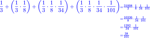 \scriptstyle{\color{blue}{\scriptstyle\begin{align}\frac{1}{3}+\left(\frac{1}{3}\sdot\frac{1}{8}\right)+\left(\frac{1}{3}\sdot\frac{1}{8}\sdot\frac{1}{34}\right)+\left(\frac{1}{3}\sdot\frac{1}{8}\sdot\frac{1}{34}\sdot\frac{1}{101}\right)&\scriptstyle=\frac{31008}{3}\sdot\frac{1}{8}\sdot\frac{1}{34}\sdot\frac{1}{101}\\&\scriptstyle=\frac{10336}{8}\sdot\frac{1}{34}\sdot\frac{1}{101}\\&\scriptstyle=\frac{1292}{34}\sdot\frac{1}{101}\\&\scriptstyle=\frac{38}{101}\\\end{align}}}