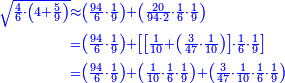 \scriptstyle{\color{blue}{\begin{align}\scriptstyle\sqrt{\frac{4}{6}\sdot\left(4+\frac{5}{9}\right)}&\scriptstyle\approx\left(\frac{94}{6}\sdot\frac{1}{9}\right)+\left(\frac{20}{94\sdot2}\sdot\frac{1}{6}\sdot\frac{1}{9}\right)\\&\scriptstyle=\left(\frac{94}{6}\sdot\frac{1}{9}\right)+\left[\left[\frac{1}{10}+\left(\frac{3}{47}\sdot\frac{1}{10}\right)\right]\sdot\frac{1}{6}\sdot\frac{1}{9}\right]\\&\scriptstyle=\left(\frac{94}{6}\sdot\frac{1}{9}\right)+\left(\frac{1}{10}\sdot\frac{1}{6}\sdot\frac{1}{9}\right)+\left(\frac{3}{47}\sdot\frac{1}{10}\sdot\frac{1}{6}\sdot\frac{1}{9}\right)\\\end{align}}}