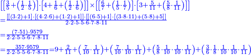 {\color{blue}{\begin{align}&\scriptstyle\left[\left[\frac{3}{5}+\left(\frac{1}{2}\sdot\frac{1}{5}\right)\right]\sdot\left[4+\frac{1}{6}+\left(\frac{1}{2}\sdot\frac{1}{6}\right)\right]\right]\times\left[\left[\frac{6}{7}+\left(\frac{1}{5}\sdot\frac{1}{7}\right)\right]\sdot\left[3+\frac{5}{11}+\left(\frac{5}{8}\sdot\frac{1}{11}\right)\right]\right]\\&\scriptstyle=\frac{\left[\left[\left(3\sdot2\right)+1\right]\sdot\left[\left(4\sdot2\sdot6\right)+\left(1\sdot2\right)+1\right]\right]\sdot\left[\left[\left(6\sdot5\right)+1\right]\sdot\left[\left(3\sdot8\sdot11\right)+\left(5\sdot8\right)+5\right]\right]}{2\sdot2\sdot5\sdot5\sdot6\sdot7\sdot8\sdot11}\\&\scriptstyle=\frac{\left(7\sdot51\right)\sdot9579}{2\sdot2\sdot5\sdot5\sdot6\sdot7\sdot8\sdot11}\\&\scriptstyle=\frac{357\sdot9579}{2\sdot2\sdot5\sdot5\sdot6\sdot7\sdot8\sdot11}=9+\frac{2}{11}+\left(\frac{7}{10}\sdot\frac{1}{11}\right)+\left(\frac{7}{10}\sdot\frac{1}{10}\sdot\frac{1}{11}\right)+\left(\frac{5}{8}\sdot\frac{1}{10}\sdot\frac{1}{10}\sdot\frac{1}{11}\right)+\left(\frac{3}{6}\sdot\frac{1}{8}\sdot\frac{1}{10}\sdot\frac{1}{10}\sdot\frac{1}{11}\right)\\\end{align}}}