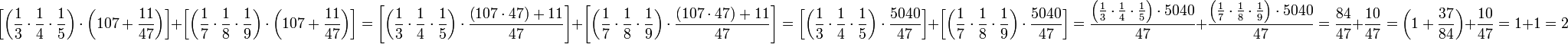 \left[\left(\frac{1}{3}\sdot\frac{1}{4}\sdot\frac{1}{5}\right)\sdot\left(107+\frac{11}{47}\right)\right]+\left[\left(\frac{1}{7}\sdot\frac{1}{8}\sdot\frac{1}{9}\right)\sdot\left(107+\frac{11}{47}\right)\right]=\left[\left(\frac{1}{3}\sdot\frac{1}{4}\sdot\frac{1}{5}\right)\sdot\frac{\left(107\sdot47\right)+11}{47}\right]+\left[\left(\frac{1}{7}\sdot\frac{1}{8}\sdot\frac{1}{9}\right)\sdot\frac{\left(107\sdot47\right)+11}{47}\right]=\left[\left(\frac{1}{3}\sdot\frac{1}{4}\sdot\frac{1}{5}\right)\sdot\frac{5040}{47}\right]+\left[\left(\frac{1}{7}\sdot\frac{1}{8}\sdot\frac{1}{9}\right)\sdot\frac{5040}{47}\right]=\frac{\left(\frac{1}{3}\sdot\frac{1}{4}\sdot\frac{1}{5}\right)\sdot5040}{47}+\frac{\left(\frac{1}{7}\sdot\frac{1}{8}\sdot\frac{1}{9}\right)\sdot5040}{47}=\frac{84}{47}+\frac{10}{47}=\left(1+\frac{37}{84}\right)+\frac{10}{47}=1+1=2