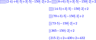 \scriptstyle{\color{blue}{\begin{align}\scriptstyle\left[\left[\left[\left[\left[\left[\left(2\sdot4\right)+6\right]\sdot5\right]+3\right]\sdot5\right]-150\right]\sdot2\right]+2&\scriptstyle=\left[\left[\left[\left[\left[\left(8+6\right)\sdot5\right]+3\right]\sdot5\right]-150\right]\sdot2\right]+2\\&\scriptstyle\left[\left[\left[\left[\left(14\sdot5\right)+3\right]\sdot5\right]-150\right]\sdot2\right]+2\\&\scriptstyle\left[\left[\left[\left(70+3\right)\sdot5\right]-150\right]\sdot2\right]+2\\&\scriptstyle\left[\left[\left(73\sdot5\right)-150\right]\sdot2\right]+2\\&\scriptstyle\left[\left(365-150\right)\sdot2\right]+2\\&\scriptstyle\left(215\sdot2\right)+2=430+2=432\\\end{align}}}