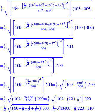 \scriptstyle{\color{blue}{\begin{align}&\scriptstyle\frac{1}{2}\sdot\sqrt{\left[13^2-\frac{\left[\frac{1}{2}\sdot\left[\left(10^2+20^2+13^2\right)-17^2\right]\right]^2}{10^2+20^2}\right]\sdot\left(10^2+20^2\right)}\\&\scriptstyle=\frac{1}{2}\sdot\sqrt{\left[169-\frac{\left[\frac{1}{2}\sdot\left[\left(100+400+169\right)-17^2\right]\right]^2}{100+400}\right]\sdot\left(100+400\right)}\\&\scriptstyle=\frac{1}{2}\sdot\sqrt{\left[169-\frac{\left[\frac{1}{2}\sdot\left[\left(500+169\right)-17^2\right]\right]^2}{500}\right]\sdot500}\\&\scriptstyle=\frac{1}{2}\sdot\sqrt{\left[169-\frac{\left[\frac{1}{2}\sdot\left(669-17^2\right)\right]^2}{500}\right]\sdot500}\\&\scriptstyle=\frac{1}{2}\sdot\sqrt{\left[169-\frac{\left(\frac{1}{2}\sdot380\right)^2}{500}\right]\sdot500}=\frac{1}{2}\sdot\sqrt{\left(169-\frac{190^2}{500}\right)\sdot500}\\&\scriptstyle=\frac{1}{2}\sdot\sqrt{\left(169-\frac{36100}{500}\right)\sdot500}=\frac{1}{2}\sdot\sqrt{\left[169-\left(72+\frac{1}{5}\right)\right]\sdot500}\\&\scriptstyle=\frac{1}{2}\sdot\sqrt{\left(96+\frac{1}{2}+\frac{1}{5}+\frac{1}{10}\right)\sdot500}=\frac{1}{2}\sdot\sqrt{48400}=\frac{1}{2}\sdot220=110\end{align}}}