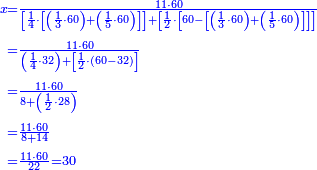 {\color{blue}{\begin{align}\scriptstyle x&\scriptstyle =\frac{11\sdot60}{\left[\frac{1}{4}\sdot\left[\left(\frac{1}{3}\sdot60\right)+\left(\frac{1}{5}\sdot60\right)\right]\right]+\left[\frac{1}{2}\sdot\left[60-\left[\left(\frac{1}{3}\sdot60\right)+\left(\frac{1}{5}\sdot60\right)\right]\right]\right]}\\&\scriptstyle =\frac{11\sdot60}{\left(\frac{1}{4}\sdot32\right)+\left[\frac{1}{2}\sdot\left(60-32\right)\right]}\\&\scriptstyle =\frac{11\sdot60}{8+\left(\frac{1}{2}\sdot28\right)}\\&\scriptstyle =\frac{11\sdot60}{8+14}\\&\scriptstyle =\frac{11\sdot60}{22}=30\\\end{align}}}