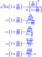 \scriptstyle{\color{blue}{\begin{align}\scriptstyle\sqrt{2}&\scriptstyle\approx\left(1+\frac{25}{60}\right)-\frac{\left(\frac{5}{60}\right)^2}{2\sdot\left(1+\frac{25}{60}\right)}\\&\scriptstyle=\left(1+\frac{25}{60}\right)-\frac{\frac{25}{60^2}}{2+\frac{25}{60}}\\&\scriptstyle=\left(1+\frac{25}{60}\right)-\frac{\frac{25}{60^2}}{2+\frac{5}{6}}\\&\scriptstyle=\left(1+\frac{25}{60}\right)-\frac{\frac{6\sdot25}{60^2}}{17}\\&\scriptstyle=\left(1+\frac{25}{60}\right)-\frac{\frac{150}{60^2}}{17}=\\\end{align}}}