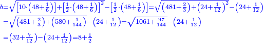 \scriptstyle{\color{blue}{\begin{align}\scriptstyle b&\scriptstyle=\sqrt{\left[10\sdot\left(48+\frac{1}{6}\right)\right]+\left[\frac{1}{2}\sdot\left(48+\frac{1}{6}\right)\right]^2}-\left[\frac{1}{2}\sdot\left(48+\frac{1}{6}\right)\right]=\sqrt{\left(481+\frac{2}{3}\right)+\left(24+\frac{1}{12}\right)^2}-\left(24+\frac{1}{12}\right)\\&\scriptstyle=\sqrt{\left(481+\frac{2}{3}\right)+\left(580+\frac{1}{144}\right)}-\left(24+\frac{1}{12}\right)=\sqrt{1061+\frac{97}{144}}-\left(24+\frac{1}{12}\right)\\&\scriptstyle=\left(32+\frac{7}{12}\right)-\left(24+\frac{1}{12}\right)=8+\frac{1}{2}\\\end{align}}}