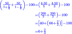 \scriptstyle{\color{blue}{\begin{align}\scriptstyle\left(\frac{50}{1+\frac{1}{4}}+\frac{50}{1-\frac{1}{4}}\right)-100&\scriptstyle=\left(\frac{4\sdot50}{5}+\frac{4\sdot50}{3}\right)-100\\&\scriptstyle=\left(\frac{200}{5}+\frac{200}{3}\right)-100\\&\scriptstyle=\left[40+\left(66+\frac{2}{3}\right)\right]-100\\&\scriptstyle=6+\frac{2}{3}\\\end{align}}}